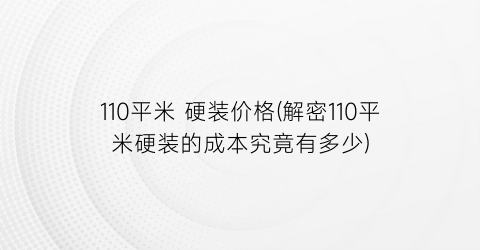 110平米 硬装价格(解密110平米硬装的成本究竟有多少)